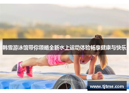 韩雪游泳馆带你领略全新水上运动体验畅享健康与快乐